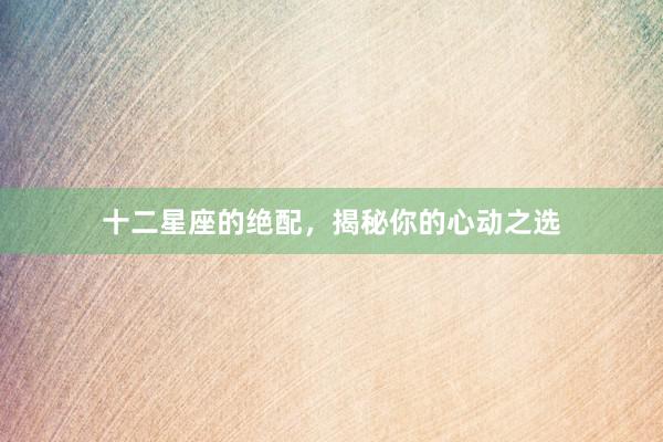 十二星座的绝配，揭秘你的心动之选