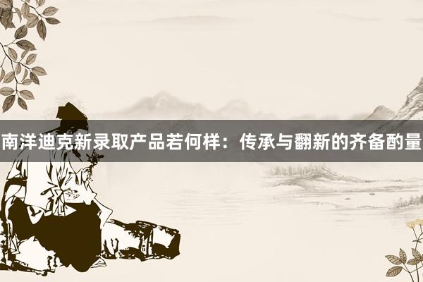 南洋迪克新录取产品若何样：传承与翻新的齐备酌量